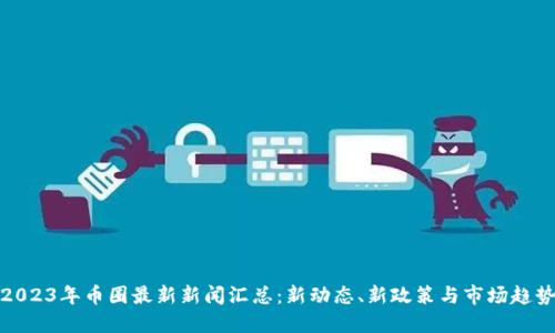2023年币圈最新新闻汇总：新动态、新政策与市场趋势